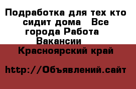 Подработка для тех,кто сидит дома - Все города Работа » Вакансии   . Красноярский край